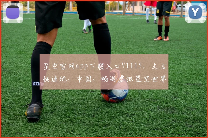 星空官网app下载入口V1115，点击快速玩，中国，畅游虚拟星空世界，一键直达，尽享科幻奇幻