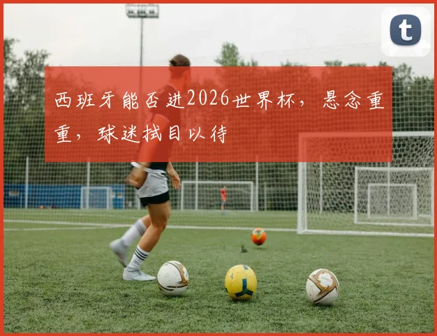 西班牙能否进2026世界杯，悬念重重，球迷拭目以待