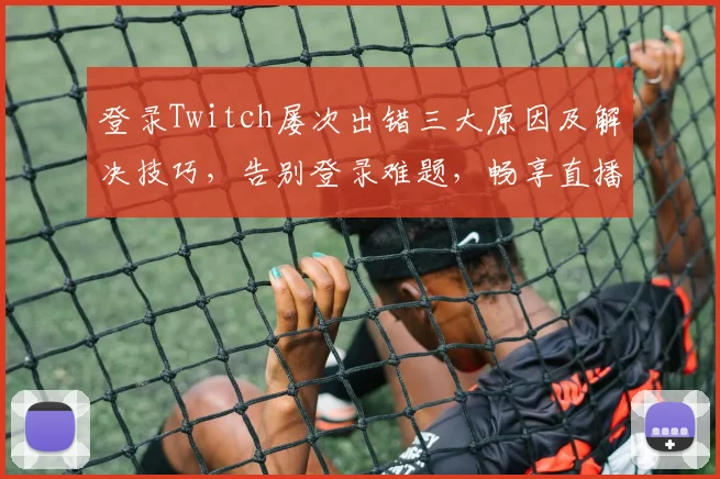 登录Twitch屡次出错三大原因及解决技巧，告别登录难题，畅享直播盛宴，轻松玩转游戏世界