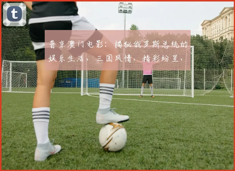 普京澳门电影：揭秘俄罗斯总统的娱乐生活，三国风情，精彩纷呈，不容错过