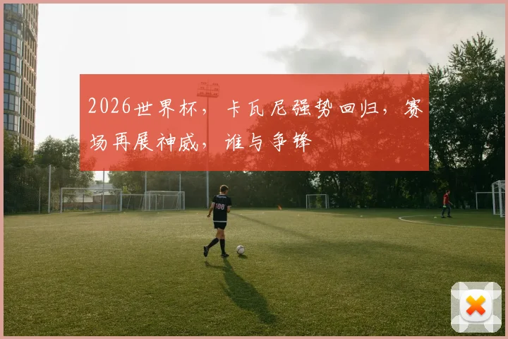 2026世界杯，卡瓦尼强势回归，赛场再展神威，谁与争锋