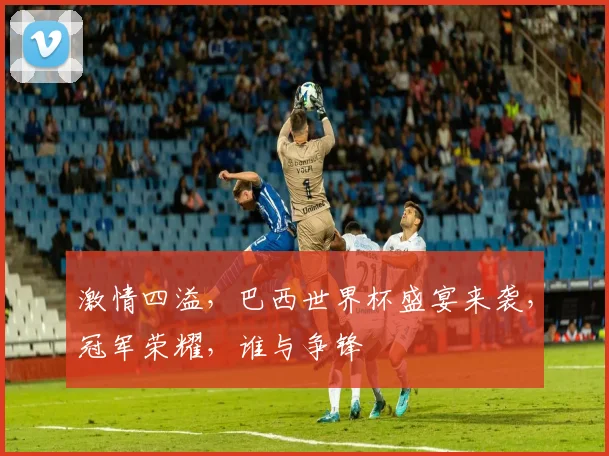 激情四溢，巴西世界杯盛宴来袭，冠军荣耀，谁与争锋